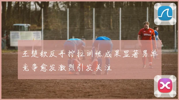 王楚钦反手拧拉训练成果显著男单竞争愈发激烈引发关注