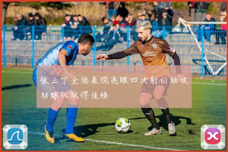 张玉宁全场表现亮眼四次射门助攻助球队取得佳绩