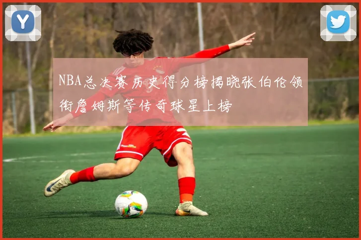 NBA总决赛历史得分榜揭晓张伯伦领衔詹姆斯等传奇球星上榜