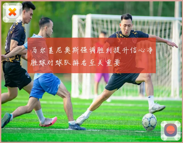 马尔基尼奥斯强调胜利提升信心净胜球对球队排名至关重要