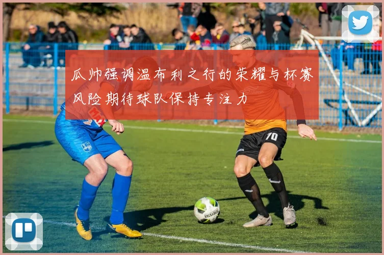 瓜帅强调温布利之行的荣耀与杯赛风险期待球队保持专注力