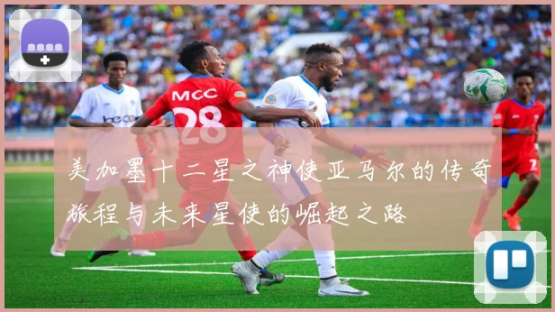 美加墨十二星之神使亚马尔的传奇旅程与未来星使的崛起之路