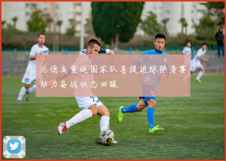 厄德高重返国家队喜提进球热身赛助力备战状态回暖