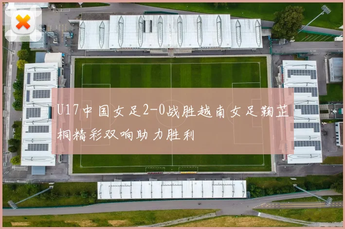 U17中国女足2-0战胜越南女足鞠芷桐精彩双响助力胜利