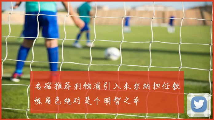 名宿推荐利物浦引入米尔纳担任教练角色绝对是个明智之举