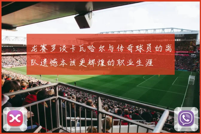 龙赛罗谈卡瓦哈尔与传奇球员的离队遗憾本该更辉煌的职业生涯