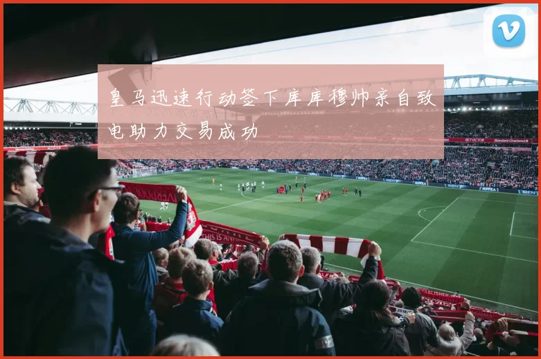 皇马迅速行动签下库库穆帅亲自致电助力交易成功