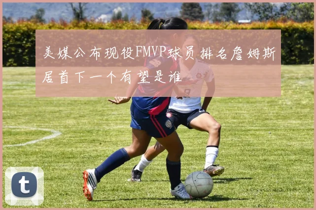 美媒公布现役FMVP球员排名詹姆斯居首下一个有望是谁