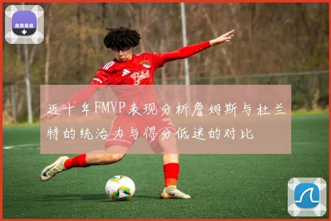近十年FMVP表现分析詹姆斯与杜兰特的统治力与得分低迷的对比