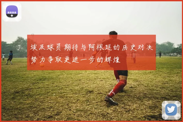 埃及球员期待与阿根廷的历史对决努力争取更进一步的辉煌