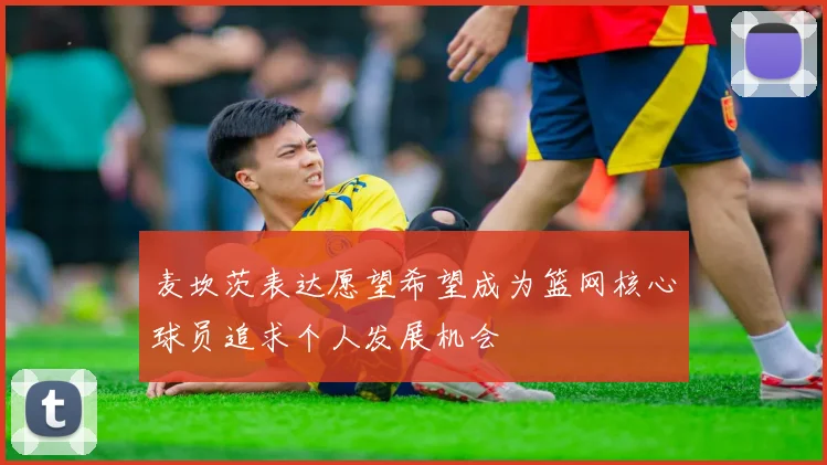 麦坎茨表达愿望希望成为篮网核心球员追求个人发展机会