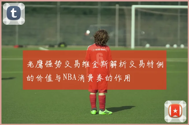 老鹰强势交易维金斯解析交易特例的价值与NBA消费券的作用