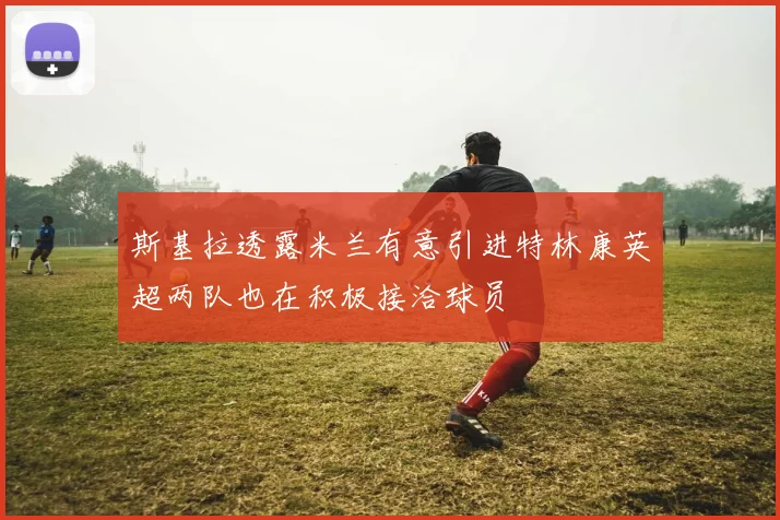 斯基拉透露米兰有意引进特林康英超两队也在积极接洽球员