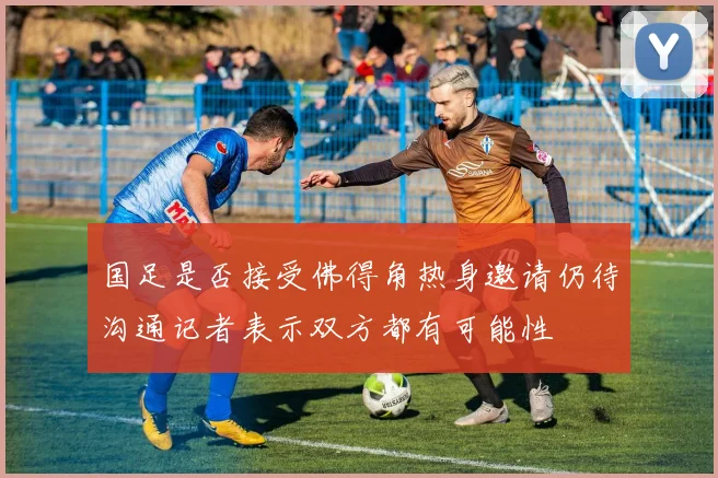 国足是否接受佛得角热身邀请仍待沟通记者表示双方都有可能性