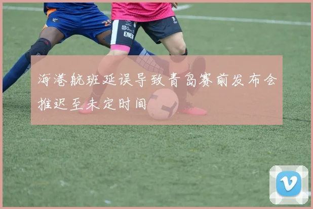 海港航班延误导致青岛赛前发布会推迟至未定时间