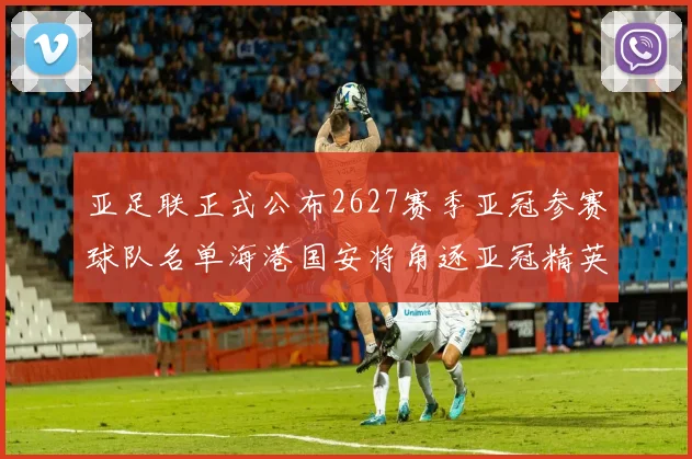 亚足联正式公布2627赛季亚冠参赛球队名单海港国安将角逐亚冠精英联赛