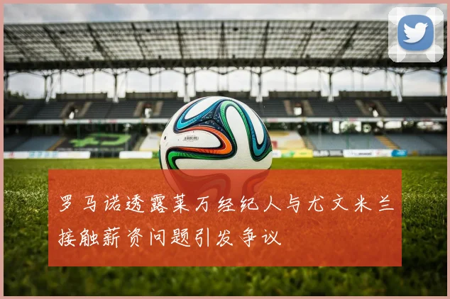罗马诺透露莱万经纪人与尤文米兰接触薪资问题引发争议