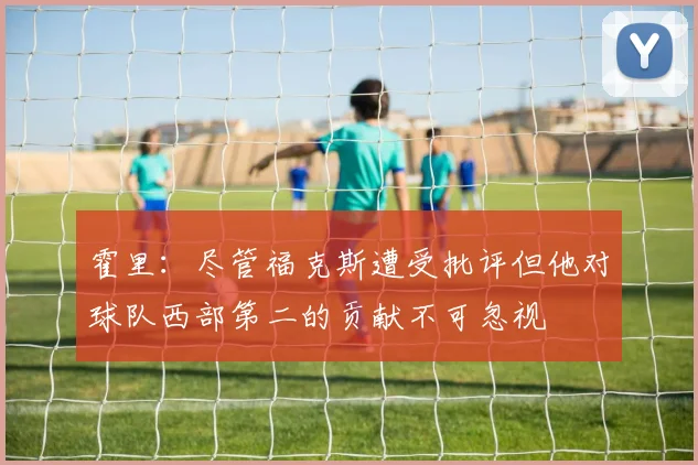 霍里：尽管福克斯遭受批评但他对球队西部第二的贡献不可忽视