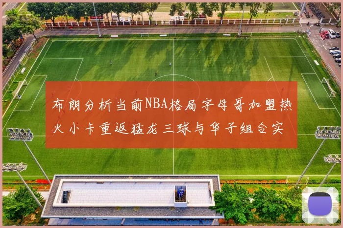 布朗分析当前NBA格局字母哥加盟热火小卡重返猛龙三球与华子组合实力强劲