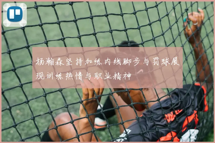 杨瀚森坚持加练内线脚步与罚球展现训练热情与职业精神