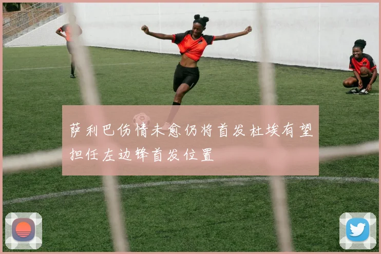 萨利巴伤情未愈仍将首发杜埃有望担任左边锋首发位置