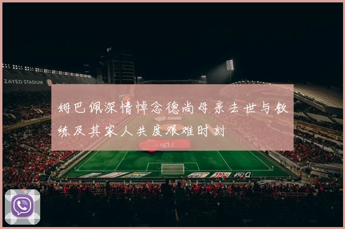 姆巴佩深情悼念德尚母亲去世与教练及其家人共度艰难时刻