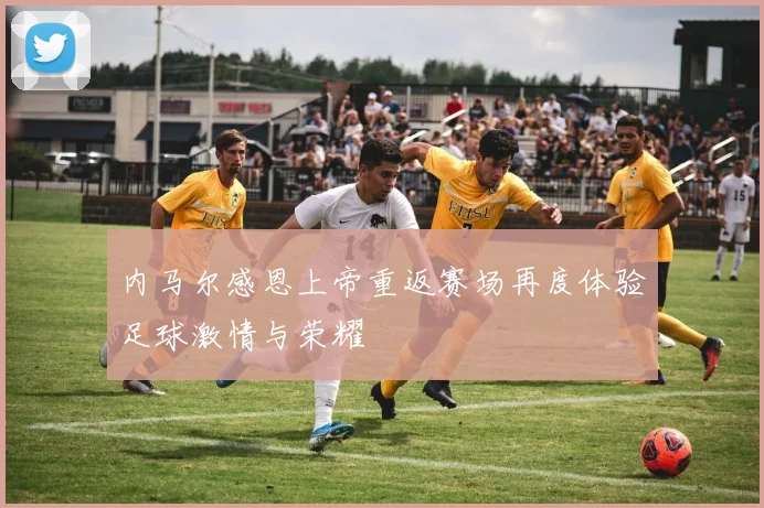 内马尔感恩上帝重返赛场再度体验足球激情与荣耀