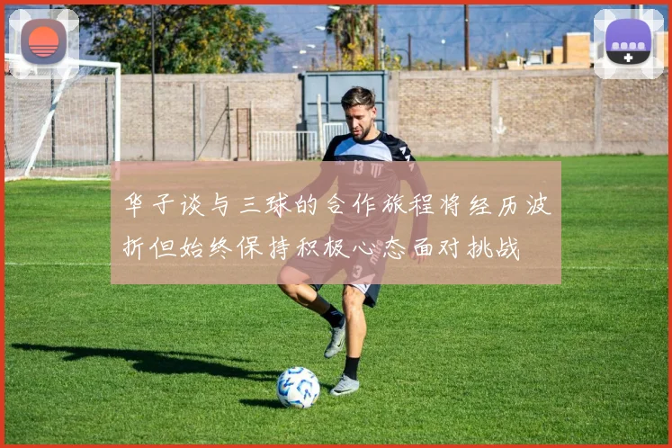 华子谈与三球的合作旅程将经历波折但始终保持积极心态面对挑战
