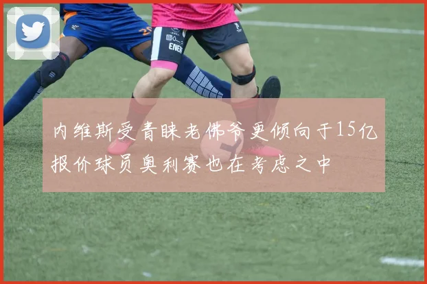 内维斯受青睐老佛爷更倾向于15亿报价球员奥利赛也在考虑之中